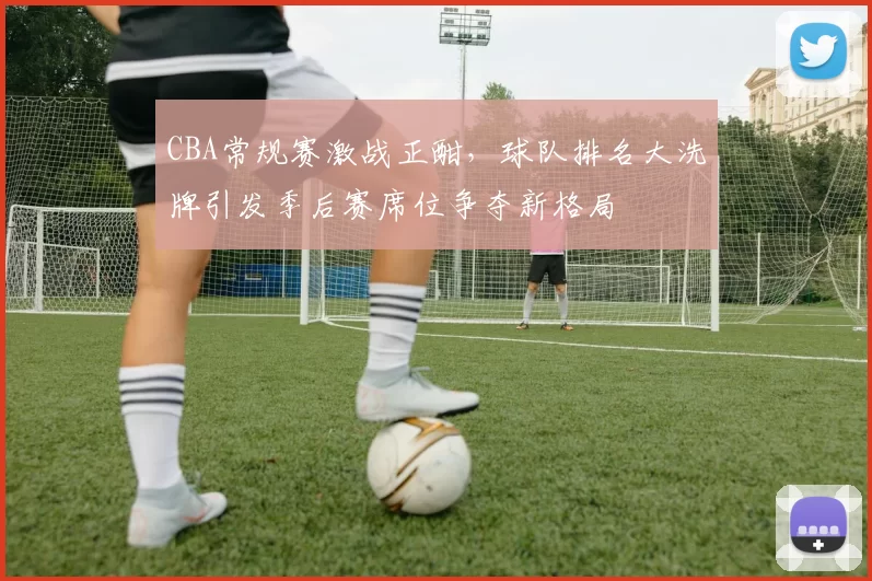 CBA常规赛激战正酣，球队排名大洗牌引发季后赛席位争夺新格局