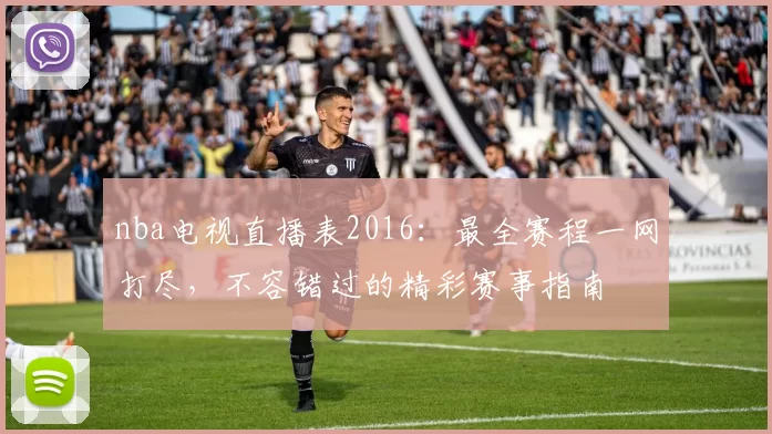 nba电视直播表2016：最全赛程一网打尽，不容错过的精彩赛事指南
