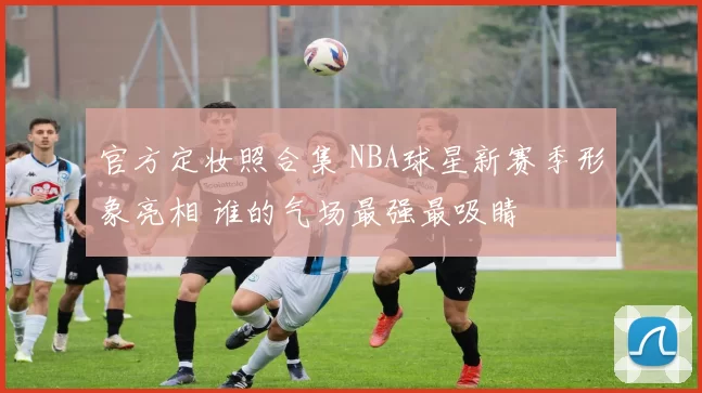 官方定妆照合集 NBA球星新赛季形象亮相 谁的气场最强最吸睛