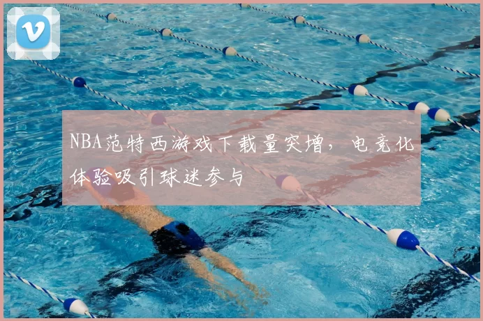 NBA范特西游戏下载量突增,电竞化体验吸引球迷参与