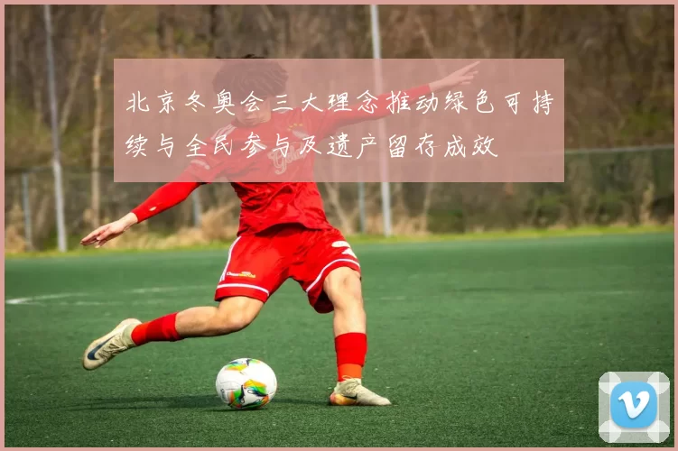 北京冬奥会三大理念推动绿色可持续与全民参与及遗产留存成效